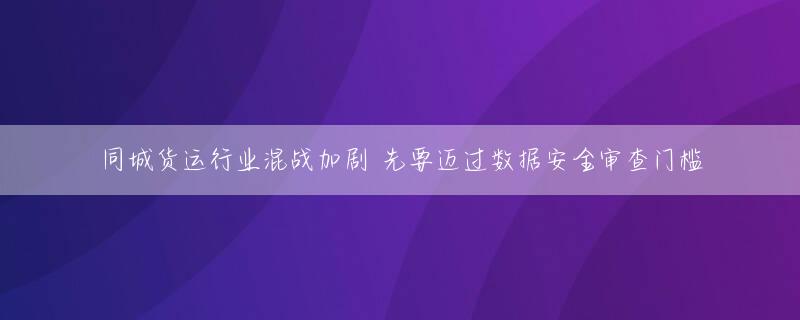 同城货运行业混战加剧 先要迈过数据安全审查门槛